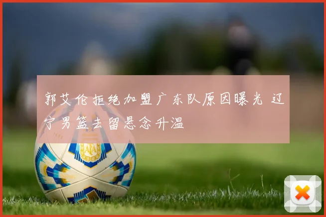 郭艾伦拒绝加盟广东队原因曝光 辽宁男篮去留悬念升温