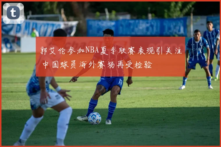 郭艾伦参加NBA夏季联赛表现引关注 中国球员海外赛场再受检验