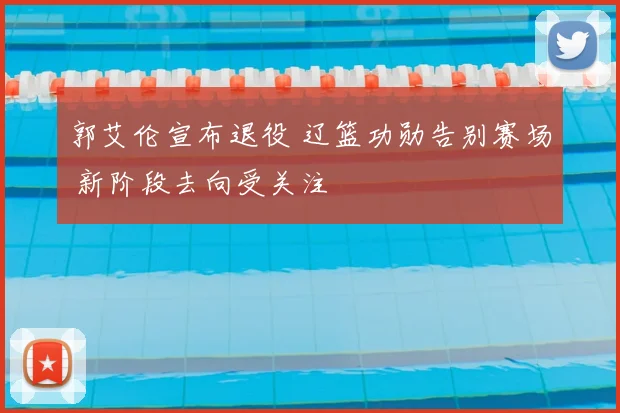 郭艾伦宣布退役 辽篮功勋告别赛场 新阶段去向受关注
