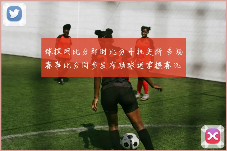 球探网比分即时比分手机更新 多场赛事比分同步发布助球迷掌握赛况