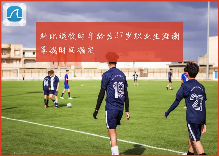 科比退役时年龄为37岁职业生涯谢幕战时间确定