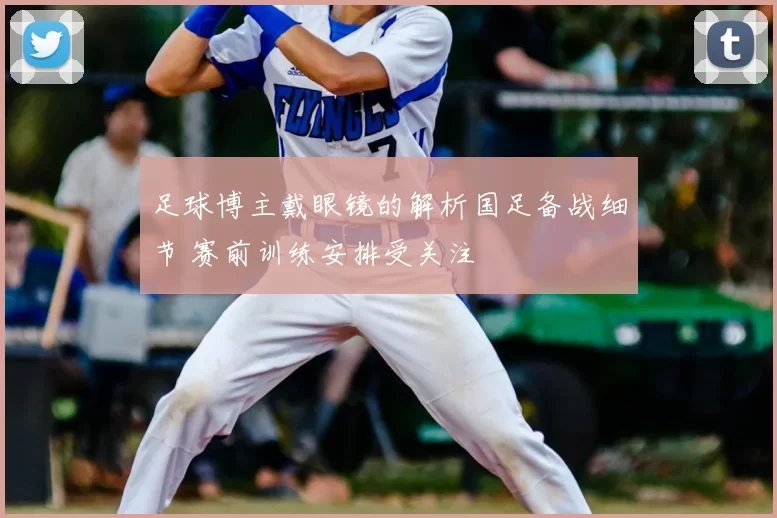 足球博主戴眼镜的解析国足备战细节 赛前训练安排受关注