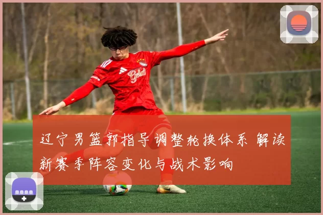 辽宁男篮郭指导调整轮换体系 解读新赛季阵容变化与战术影响