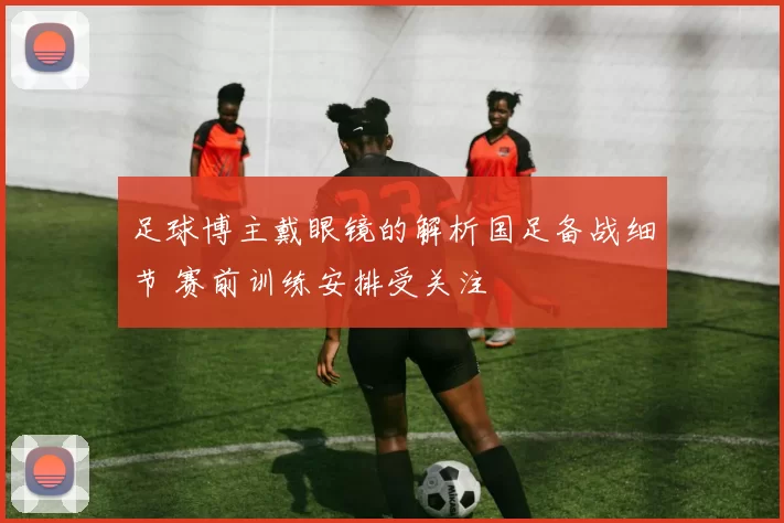 足球博主戴眼镜的解析国足备战细节 赛前训练安排受关注