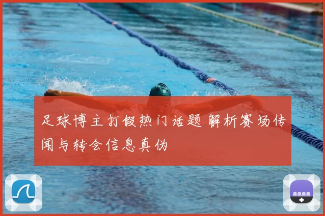 足球博主打假热门话题 解析赛场传闻与转会信息真伪