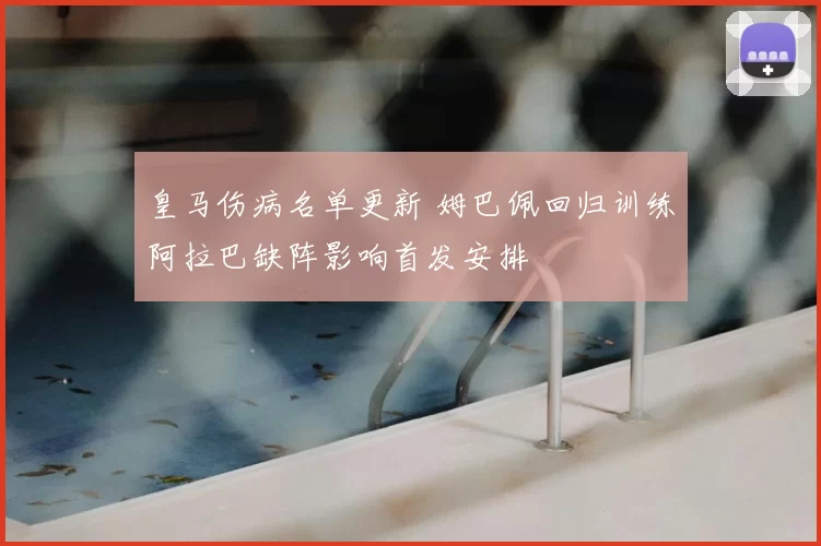 皇马伤病名单更新 姆巴佩回归训练阿拉巴缺阵影响首发安排