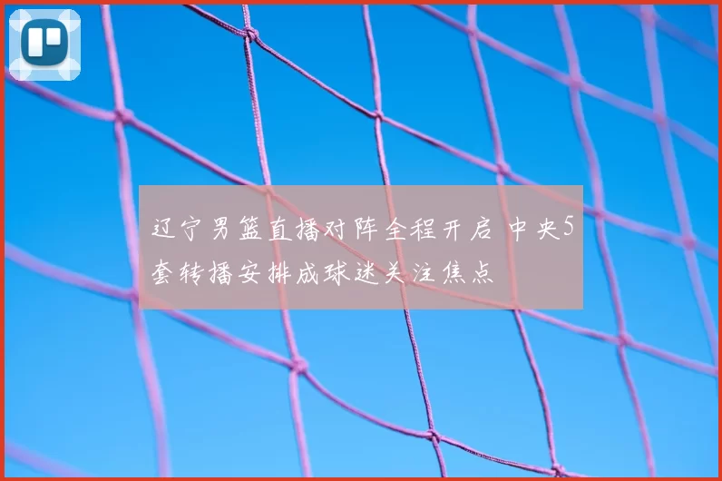 辽宁男篮直播对阵全程开启 中央5套转播安排成球迷关注焦点