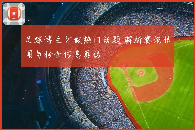 足球博主打假热门话题 解析赛场传闻与转会信息真伪