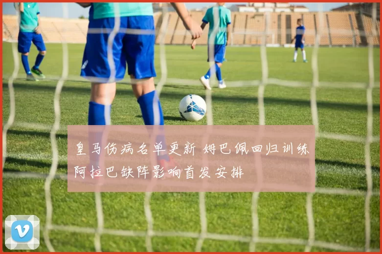 皇马伤病名单更新 姆巴佩回归训练阿拉巴缺阵影响首发安排